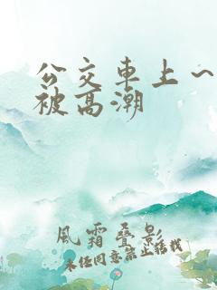 公交车上～嗯啊被高潮