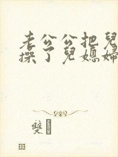 老公公把儿媳妇操了儿媳妇非常乐