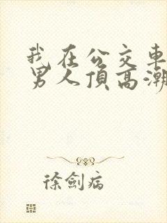 我在公交车上被男人顶高潮了