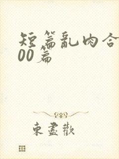 短篇乱肉合集500篇