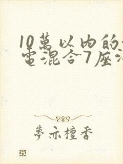 10万以内的油电混合7座汽车有哪些