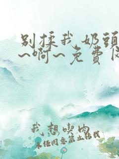 别揉我奶头~嗯~啊~免费网站