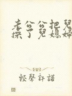 老公公把儿媳妇操了儿媳妇非常乐