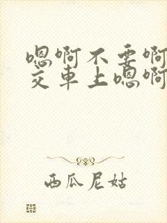 嗯啊不要啊在公交车上嗯啊