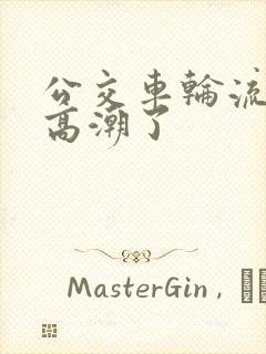 公交车轮流澡到高潮了