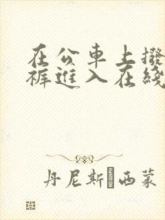 在公车上拨开内裤进入在线视频