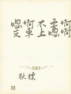 嗯啊不要啊在公交车上嗯啊
