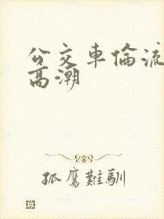 公交车伦流澡到高潮