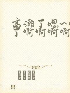 高潮了嗯~喷水了啊啊啊啊