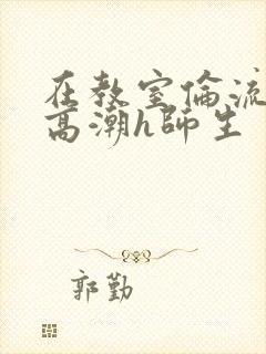 在教室伦流澡到高潮h师生