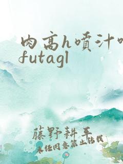 肉高h喷汁呻吟futagl 肉高h喷汁呻吟futagl