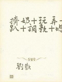 挤奶+玩弄+跪趴+调教+嗯啊m