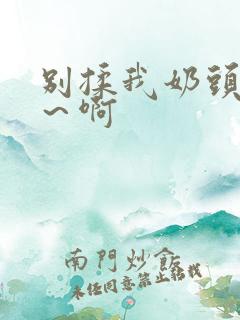 别揉我奶头~嗯~啊 别揉我奶头~嗯~啊
