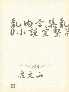 乱肉合集乱500小说完整版