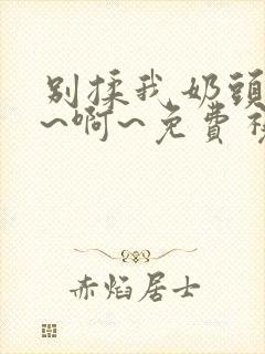别揉我奶头~嗯~啊~免费视频 别揉我奶头~嗯~啊~免费视频