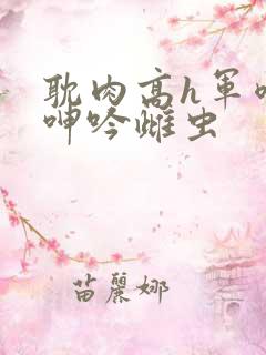 耽肉高h军喷汁呻吟雌虫 耽肉高h军喷汁呻吟雌虫