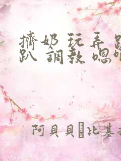 挤奶 玩弄 跪趴 调教 嗯啊m