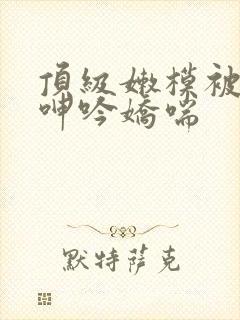 顶级嫩模被啪到呻吟娇喘