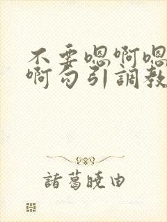 不要嗯啊嗯啊嗯啊勾引调教哥哥 不要嗯啊嗯啊嗯啊勾引调教哥哥