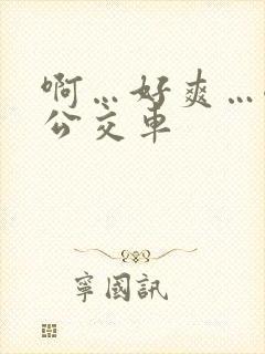 啊…好爽…嗯…公交车