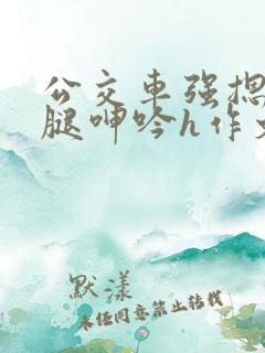 公交车强摁做开腿呻吟h作文 公交车强摁做开腿呻吟h作文
