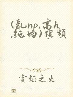 (乱np,高h,纯肉)视频 (乱np,高h,纯肉)视频