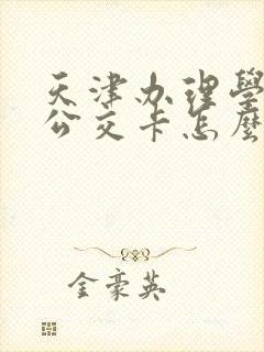 天津办理学生卡公交卡怎么办理,在哪里办