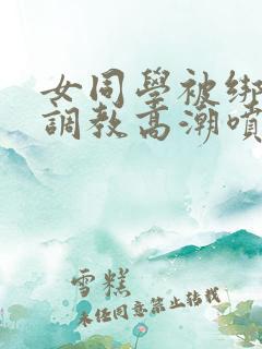 女同学被绑跳蛋调教高潮喷水小说 女同学被绑跳蛋调教高潮喷水小说