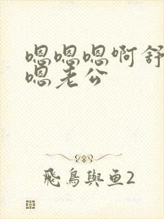 嗯嗯嗯啊舒服啊嗯老公
