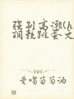 强制高潮(h)调教跳蛋文章 强制高潮(h)调教跳蛋文章