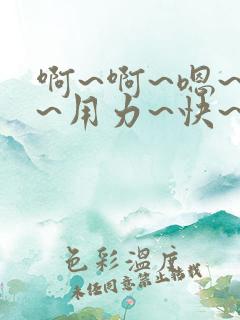 啊~啊~嗯~嗯~用力~快~爽~