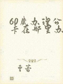 60岁办理公交卡在哪里办