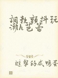 调教颤抖玩弄高潮h芭蕾 调教颤抖玩弄高潮h芭蕾