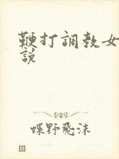 鞭打调教女奴小说 鞭打调教女奴小说