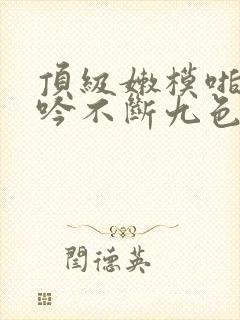 顶级嫩模啪啪呻吟不断九色