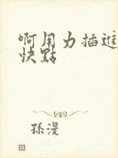 啊用力插进去嗯快点