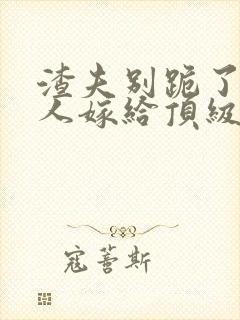 渣夫别跪了,夫人嫁给顶级大佬啦小说