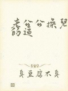 老公公操儿媳妇的逼