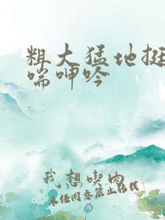 粗大猛地挺进娇喘呻吟