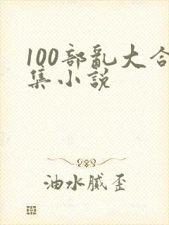 100部乱大合集小说 100部乱大合集小说