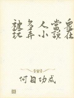 被多人当众调教玩弄小说在线 被多人当众调教玩弄小说在线