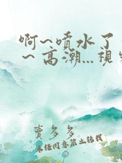 啊~喷水了～嗯～高潮...视频