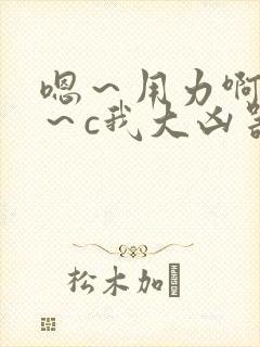 嗯～用力啊～嗯～c我大凶器