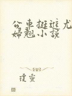 公车挺进尤物少妇翘小说