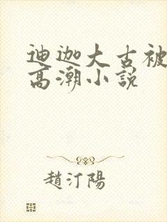 迪迦大古被c到高潮小说 迪迦大古被c到高潮小说