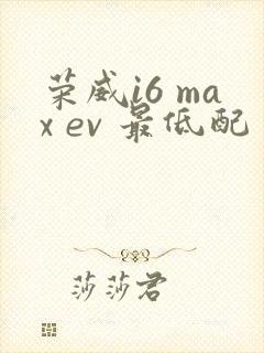 荣威i6 max ev 最低配多少钱