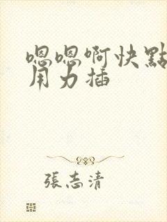 嗯嗯啊快点我要用力插 嗯嗯啊快点我要用力插