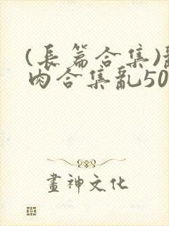 (长篇合集)乱肉合集乱500篇