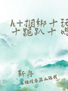 h+捆绑十玩弄十跪趴十 嗯啊