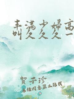丰满少妇高潮惨叫久久久一